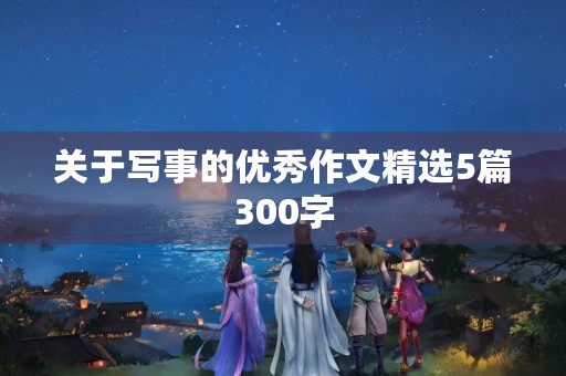 关于写事的优秀作文精选5篇300字 关于写事的优秀作文精选5篇300字