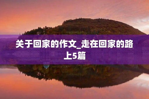 关于回家的作文_走在回家的路上5篇 关于回家的作文_走在回家的路上5篇