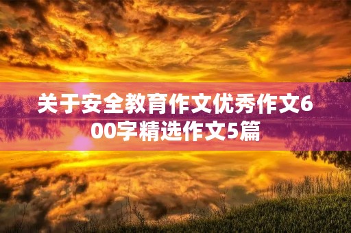 关于安全教育作文优秀作文600字精选作文5篇 关于安全教育作文优秀作文600字精选作文5篇