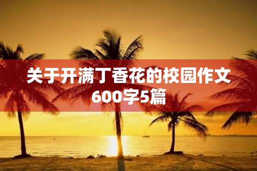 关于开满丁香花的校园作文600字5篇 关于开满丁香花的校园作文600字5篇