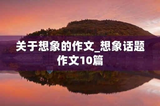 关于想象的作文_想象话题作文10篇 关于想象的作文_想象话题作文10篇