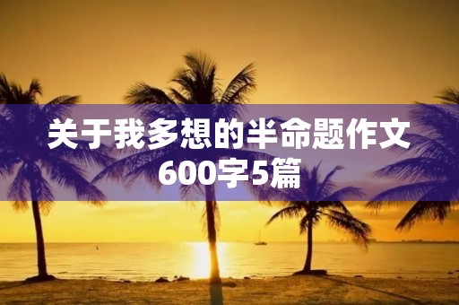 关于我多想的半命题作文600字5篇 关于我多想的半命题作文600字5篇