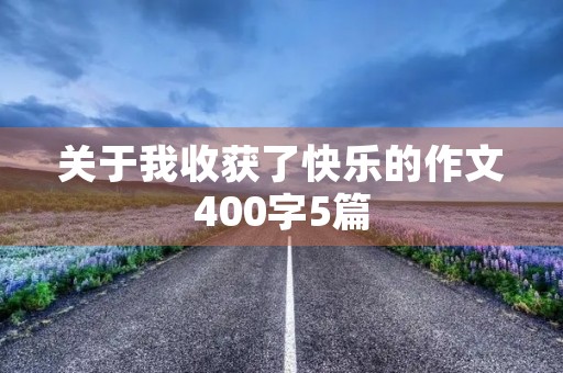 关于我收获了快乐的作文400字5篇 关于我收获了快乐的作文400字5篇