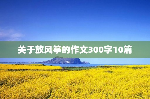 关于放风筝的作文300字10篇 关于放风筝的作文300字10篇