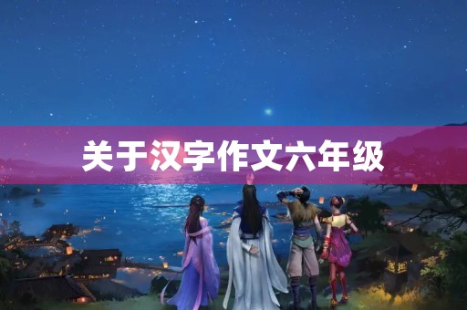 关于汉字作文六年级 关于汉字作文六年级