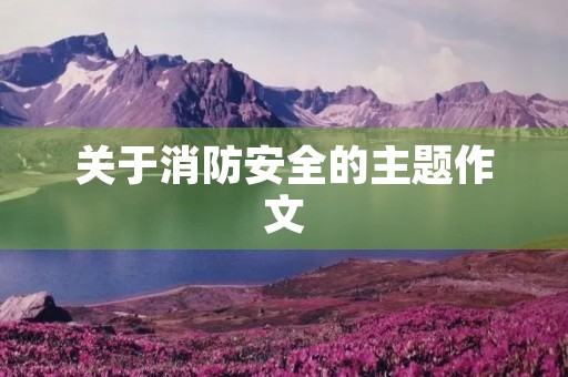 关于消防安全的主题作文 关于消防安全的主题作文