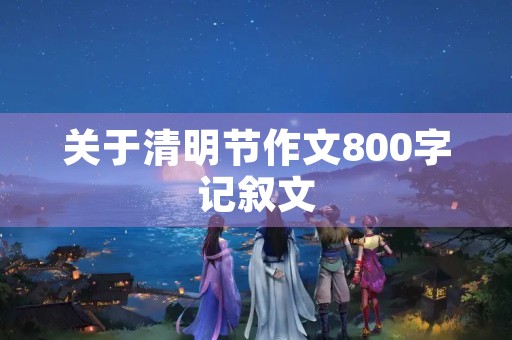 关于清明节作文800字记叙文 关于清明节作文800字记叙文
