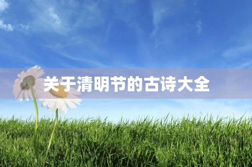 关于清明节的古诗大全,关于清明节的古诗大全100首四句话 关于清明节的古诗大全,关于清明节的古诗大全100首四句话