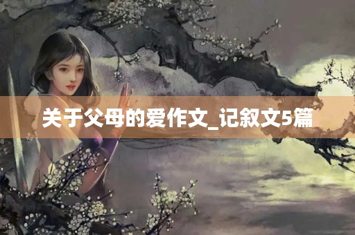 关于父母的爱作文_记叙文5篇 关于父母的爱作文_记叙文5篇