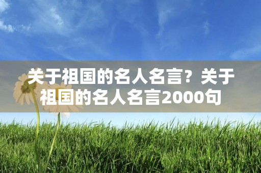 关于祖国的名人名言？关于祖国的名人名言2000句