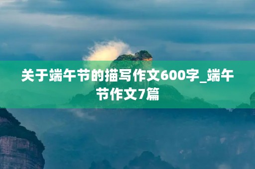 关于端午节的描写作文600字_端午节作文7篇