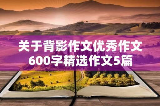 关于背影作文优秀作文600字精选作文5篇 关于背影作文优秀作文600字精选作文5篇