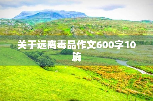 关于远离毒品作文600字10篇 关于远离毒品作文600字10篇