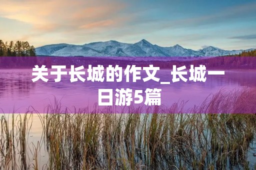 关于长城的作文_长城一日游5篇 关于长城的作文_长城一日游5篇