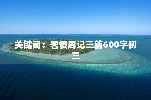 关键词:暑假周记三篇600字初三 关键词:暑假周记三篇600字初三