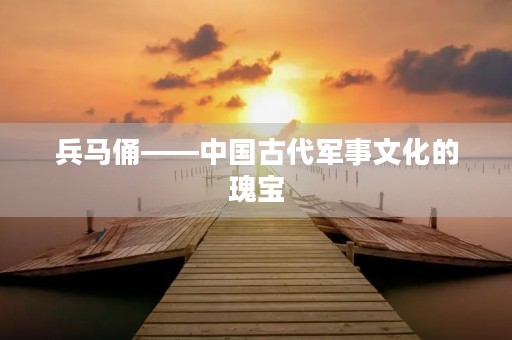 兵马俑——中国古代军事文化的瑰宝