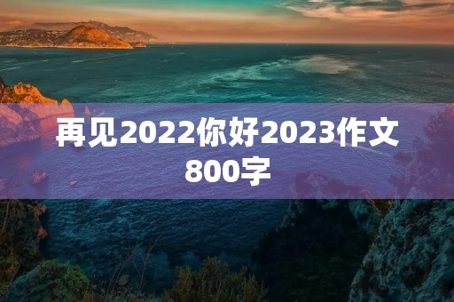 再见2022你好2023作文800字 再见2022你好2023作文800字