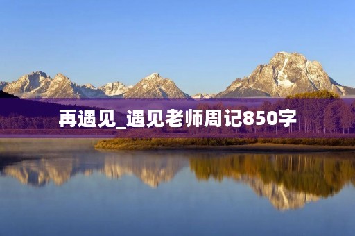 再遇见_遇见老师周记850字 再遇见_遇见老师周记850字