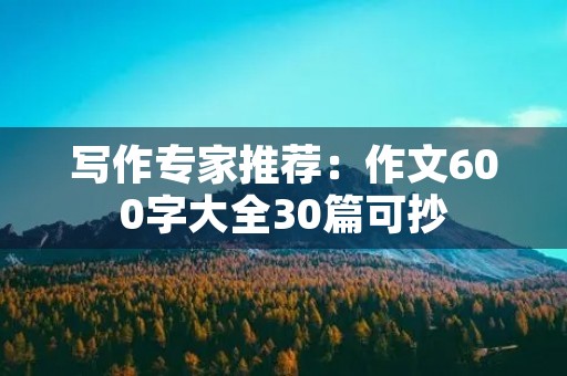 写作专家推荐:作文600字大全30篇可抄 写作专家推荐:作文600字大全30篇可抄