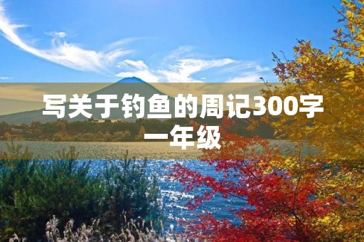 写关于钓鱼的周记300字一年级 写关于钓鱼的周记300字一年级