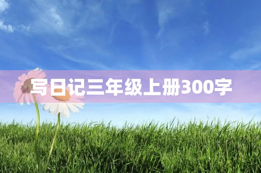写日记三年级上册300字 写日记三年级上册300字