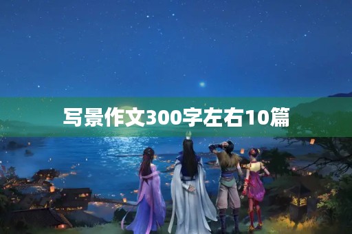 写景作文300字左右10篇 写景作文300字左右10篇