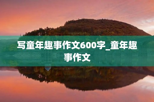 写童年趣事作文600字_童年趣事作文 写童年趣事作文600字_童年趣事作文