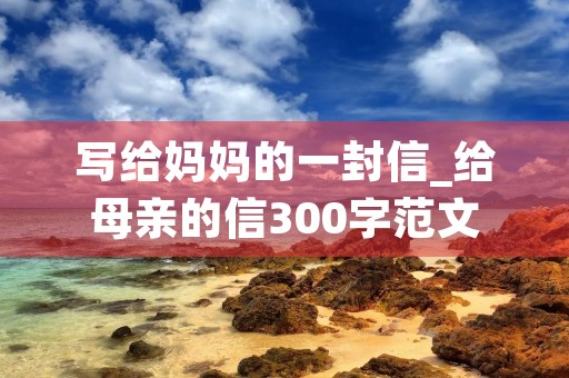 写给妈妈的一封信_给母亲的信300字范文 写给妈妈的一封信_给母亲的信300字范文