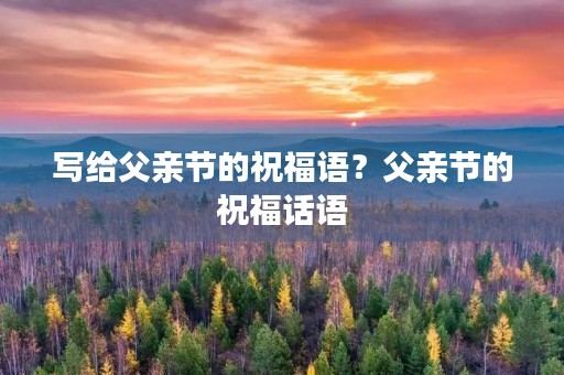 写给父亲节的祝福语？父亲节的祝福话语