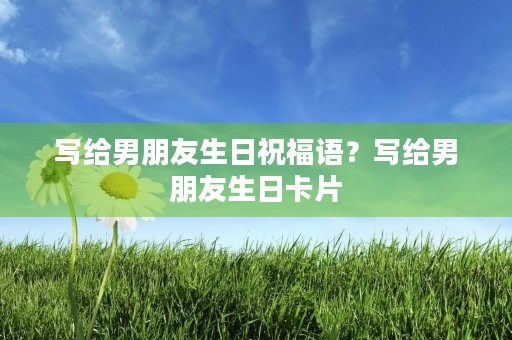 写给男朋友生日祝福语？写给男朋友生日卡片