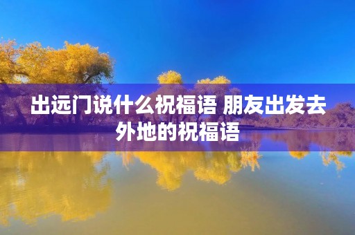 出远门说什么祝福语 朋友出发去外地的祝福语
