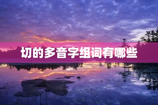 切的多音字组词有哪些(切的多音字组词) 切的多音字组词有哪些(切的多音字组词)