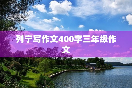 列宁写作文400字三年级作文 列宁写作文400字三年级作文