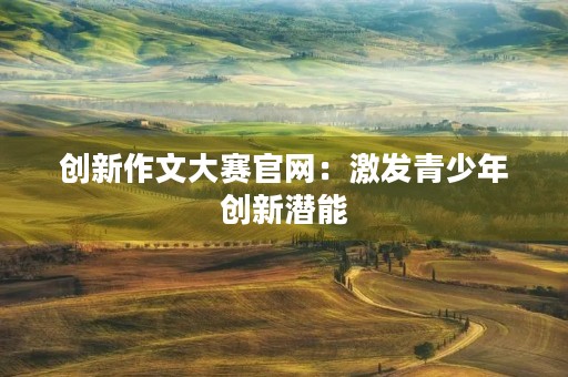 创新作文大赛官网:激发青少年创新潜能 创新作文大赛官网:激发青少年创新潜能