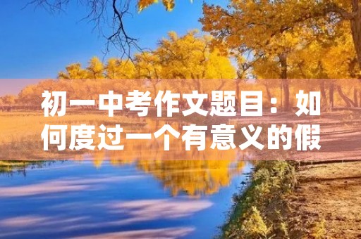 初一中考作文题目:如何度过一个有意义的假期 初一中考作文题目:如何度过一个有意义的假期