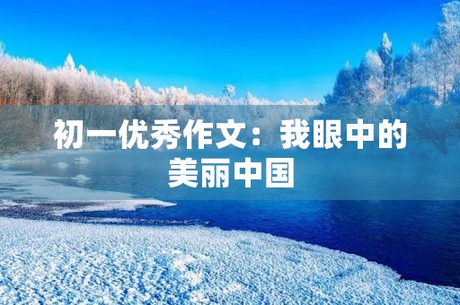 初一优秀作文:我眼中的美丽中国 初一优秀作文:我眼中的美丽中国