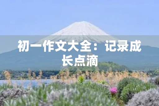 初一作文大全:记录成长点滴 初一作文大全:记录成长点滴