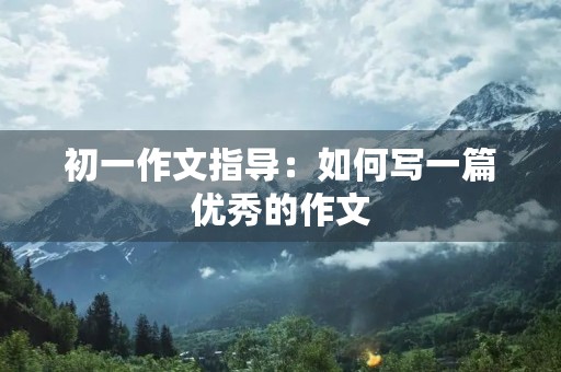 初一作文指导:如何写一篇优秀的作文 初一作文指导:如何写一篇优秀的作文