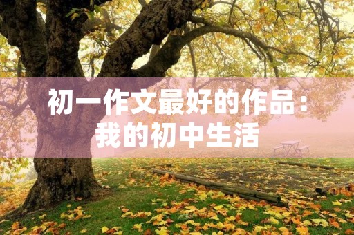 初一作文最好的作品:我的初中生活 初一作文最好的作品:我的初中生活