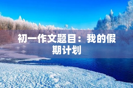 初一作文题目：我的假期计划