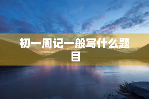 初一周记一般写什么题目 初一周记一般写什么题目