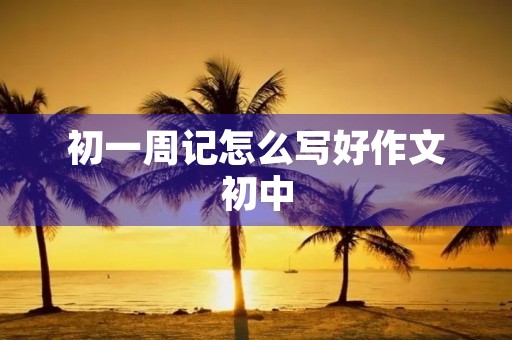 初一周记怎么写好作文初中 初一周记怎么写好作文初中