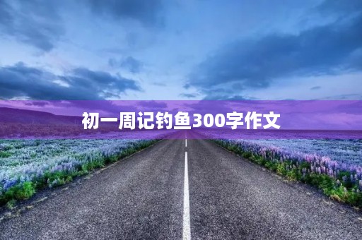 初一周记钓鱼300字作文 初一周记钓鱼300字作文