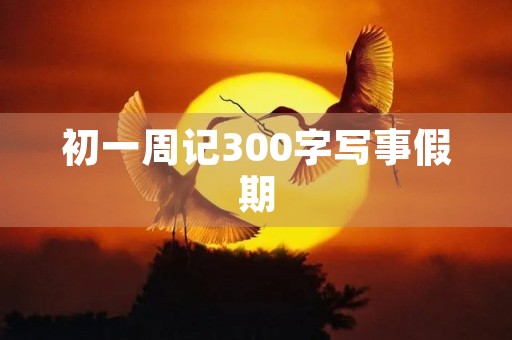 初一周记300字写事假期 初一周记300字写事假期