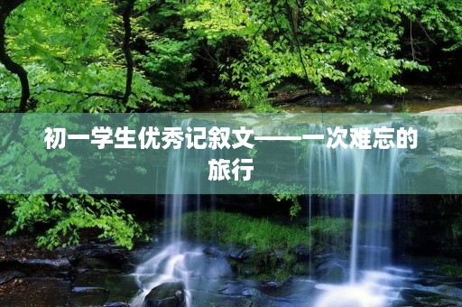 初一学生优秀记叙文——一次难忘的旅行 初一学生优秀记叙文——一次难忘的旅行