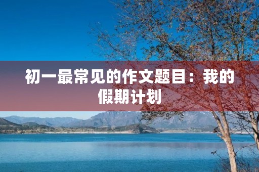 初一最常见的作文题目:我的假期计划 初一最常见的作文题目:我的假期计划