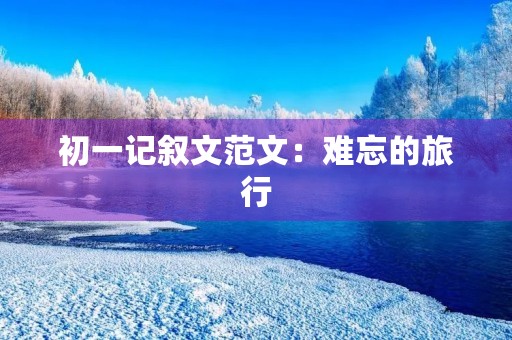 初一记叙文范文:难忘的旅行 初一记叙文范文:难忘的旅行