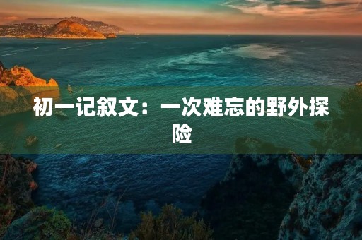 初一记叙文:一次难忘的野外探险 初一记叙文:一次难忘的野外探险