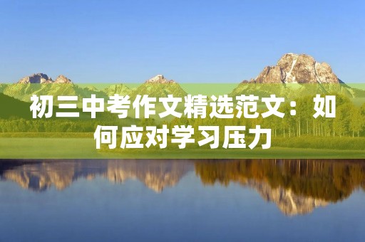 初三中考作文精选范文:如何应对学习压力 初三中考作文精选范文:如何应对学习压力