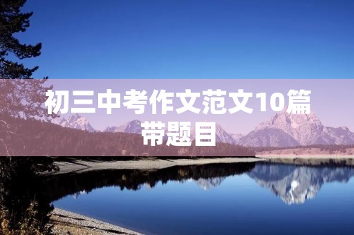 初三中考作文范文10篇带题目 初三中考作文范文10篇带题目